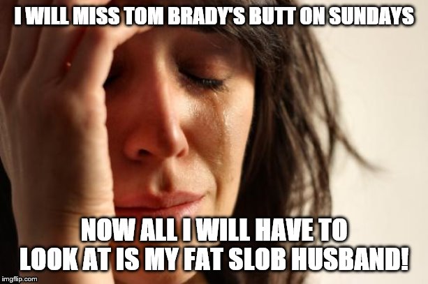 First World Problems | I WILL MISS TOM BRADY'S BUTT ON SUNDAYS; NOW ALL I WILL HAVE TO LOOK AT IS MY FAT SLOB HUSBAND! | image tagged in memes,first world problems | made w/ Imgflip meme maker