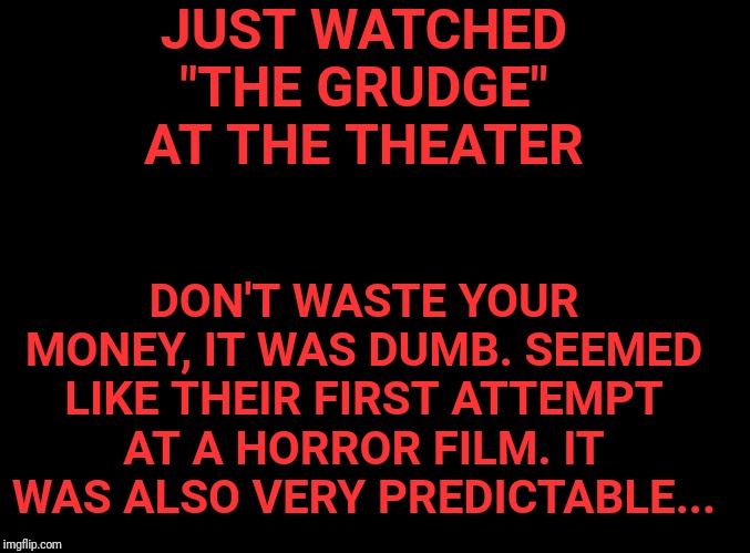 PSA | JUST WATCHED "THE GRUDGE" AT THE THEATER; DON'T WASTE YOUR MONEY, IT WAS DUMB. SEEMED LIKE THEIR FIRST ATTEMPT AT A HORROR FILM. IT WAS ALSO VERY PREDICTABLE... | image tagged in blank black | made w/ Imgflip meme maker