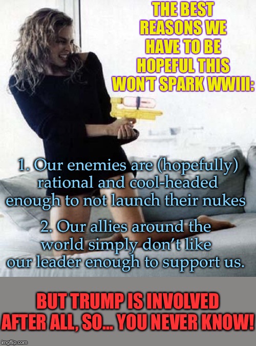 When they try to claim your fears about WWIII happening are equivalent to *wishing* for WWIII. | THE BEST REASONS WE HAVE TO BE HOPEFUL THIS WON’T SPARK WWIII:; 1. Our enemies are (hopefully) rational and cool-headed enough to not launch their nukes; 2. Our allies around the world simply don’t like our leader enough to support us. BUT TRUMP IS INVOLVED AFTER ALL, SO... YOU NEVER KNOW! | image tagged in dannii water gun,wwiii,iran,nuclear war,trump,wars | made w/ Imgflip meme maker