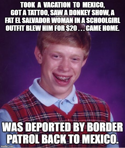 Bad Luck Brian | TOOK  A  VACATION  TO  MEXICO, GOT A TATTOO, SAW A DONKEY SHOW, A FAT EL SALVADOR WOMAN IN A SCHOOLGIRL OUTFIT BLEW HIM FOR $20 . . . CAME HOME. WAS DEPORTED BY BORDER PATROL BACK TO MEXICO. | image tagged in memes,bad luck brian | made w/ Imgflip meme maker