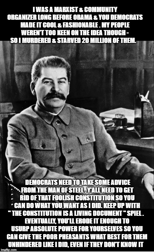 From The Grave, Joseph Stalin Gives Modern Democrats Some Friendly Advice On Achieving Their Marxist Goals | I WAS A MARXIST & COMMUNITY ORGANIZER LONG BEFORE OBAMA & YOU DEMOCRATS MADE IT COOL & FASHIONABLE . MY PEOPLE WEREN'T TOO KEEN ON THE IDEA THOUGH - SO I MURDERED & STARVED 20 MILLION OF THEM. DEMOCRATS NEED TO TAKE SOME ADVICE FROM THE MAN OF STEEL . Y'ALL NEED TO GET RID OF THAT FOOLISH CONSTITUTION SO YOU CAN DO WHAT YOU WANT AS I DID. KEEP UP WITH " THE CONSTITUTION IS A LIVING DOCUMENT " SPIEL . EVENTUALLY, YOU'LL ERODE IT ENOUGH TO USURP ABSOLUTE POWER FOR YOURSELVES SO YOU CAN GIVE THE POOR PHEASANTS WHAT BEST FOR THEM UNHINDERED LIKE I DID, EVEN IF THEY DON'T KNOW IT | image tagged in marxism,joseph stalin,politics,communism,democrats,republicans | made w/ Imgflip meme maker