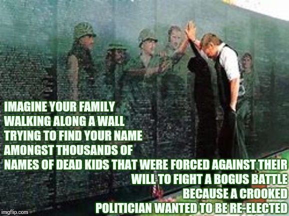 WWIII Draft |  IMAGINE YOUR FAMILY WALKING ALONG A WALL TRYING TO FIND YOUR NAME AMONGST THOUSANDS OF NAMES OF DEAD KIDS THAT WERE; FORCED AGAINST THEIR WILL TO FIGHT A BOGUS BATTLE BECAUSE A CROOKED POLITICIAN WANTED TO BE RE-ELECTED | image tagged in memes,trump unfit unqualified dangerous,war criminal,lock him up,liar in chief,trump for prison | made w/ Imgflip meme maker