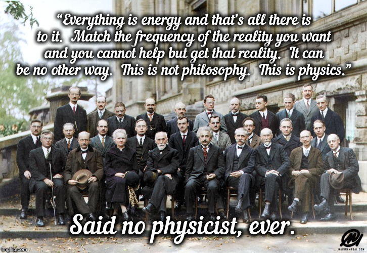 Said No Physicist Ever! | “Everything is energy and that’s all there is to it.  Match the frequency of the reality you want and you cannot help but get that reality.  It can be no other way.  This is not philosophy.  This is physics.”; Said no physicist, ever. | image tagged in said no physicist ever | made w/ Imgflip meme maker