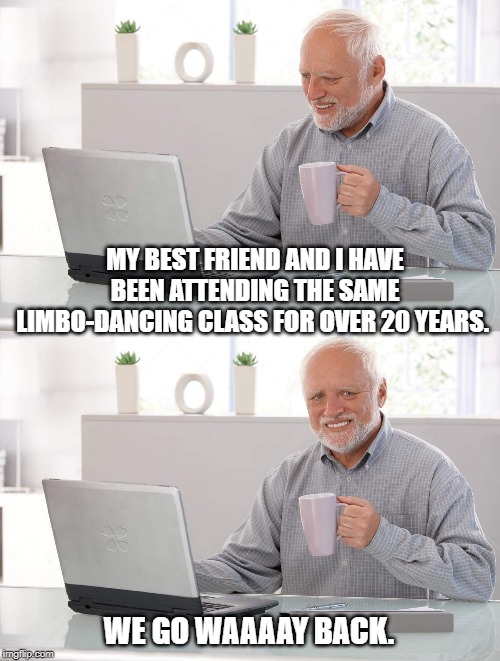 Old man cup of coffee | MY BEST FRIEND AND I HAVE BEEN ATTENDING THE SAME LIMBO-DANCING CLASS FOR OVER 20 YEARS. WE GO WAAAAY BACK. | image tagged in old man cup of coffee | made w/ Imgflip meme maker