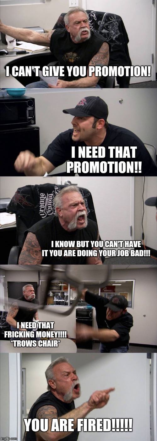 American Chopper Argument | I CAN'T GIVE YOU PROMOTION! I NEED THAT PROMOTION!! I KNOW BUT YOU CAN'T HAVE IT YOU ARE DOING YOUR JOB BAD!!! I NEED THAT FRICKING MONEY!!!! *TROWS CHAIR*; YOU ARE FIRED!!!!! | image tagged in memes,american chopper argument | made w/ Imgflip meme maker