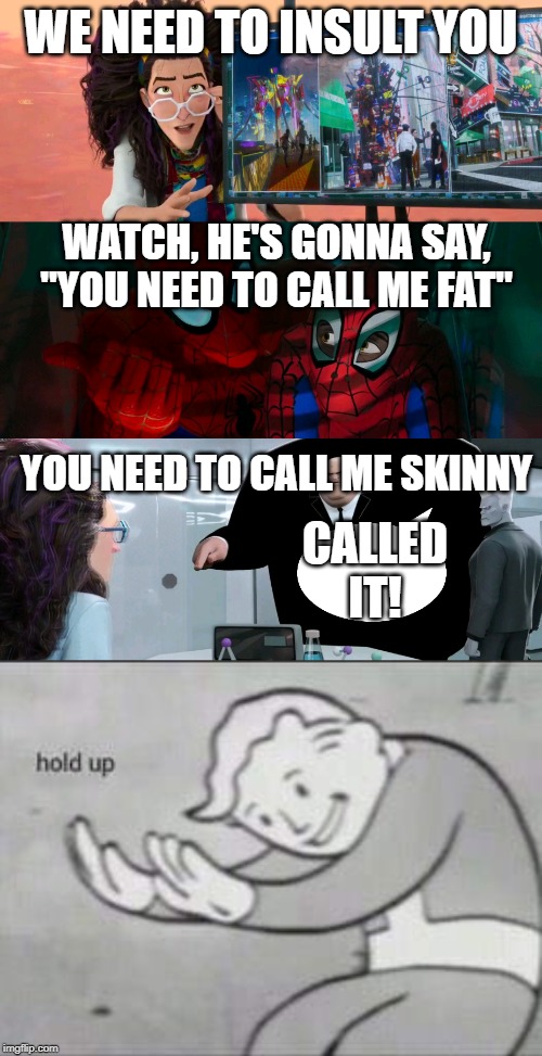 WE NEED TO INSULT YOU; WATCH, HE'S GONNA SAY, "YOU NEED TO CALL ME FAT"; YOU NEED TO CALL ME SKINNY; CALLED IT! | image tagged in fallout hold up,spider-verse watch he's gonna say | made w/ Imgflip meme maker
