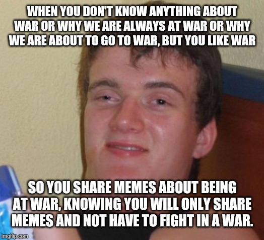 10 Guy | WHEN YOU DON'T KNOW ANYTHING ABOUT WAR OR WHY WE ARE ALWAYS AT WAR OR WHY WE ARE ABOUT TO GO TO WAR, BUT YOU LIKE WAR; SO YOU SHARE MEMES ABOUT BEING AT WAR, KNOWING YOU WILL ONLY SHARE MEMES AND NOT HAVE TO FIGHT IN A WAR. | image tagged in memes,10 guy | made w/ Imgflip meme maker