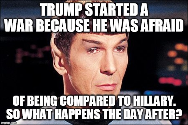 Condescending Spock | TRUMP STARTED A WAR BECAUSE HE WAS AFRAID OF BEING COMPARED TO HILLARY. SO WHAT HAPPENS THE DAY AFTER? | image tagged in condescending spock | made w/ Imgflip meme maker