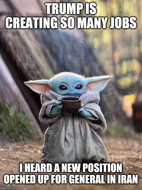 BABY YODA TEA | TRUMP IS CREATING SO MANY JOBS; I HEARD A NEW POSITION OPENED UP FOR GENERAL IN IRAN | image tagged in baby yoda tea | made w/ Imgflip meme maker