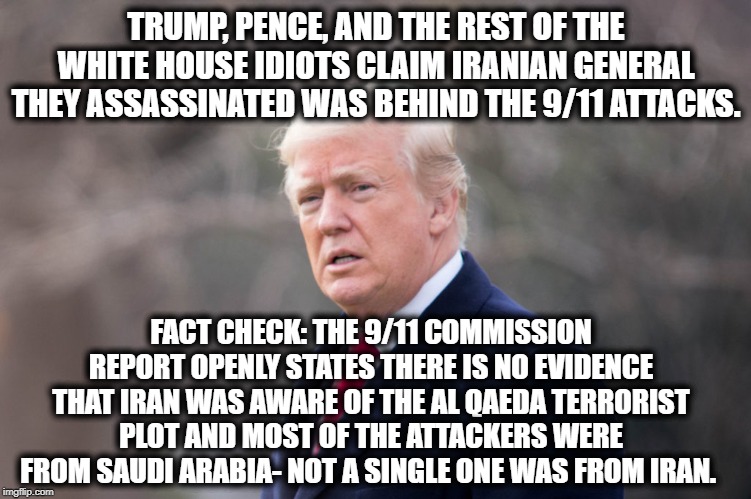 Fact Checking Wins Again | TRUMP, PENCE, AND THE REST OF THE WHITE HOUSE IDIOTS CLAIM IRANIAN GENERAL THEY ASSASSINATED WAS BEHIND THE 9/11 ATTACKS. FACT CHECK: THE 9/11 COMMISSION REPORT OPENLY STATES THERE IS NO EVIDENCE THAT IRAN WAS AWARE OF THE AL QAEDA TERRORIST PLOT AND MOST OF THE ATTACKERS WERE FROM SAUDI ARABIA- NOT A SINGLE ONE WAS FROM IRAN. | image tagged in donald trump,mike pence,white house,terrorists,9/11,iran | made w/ Imgflip meme maker