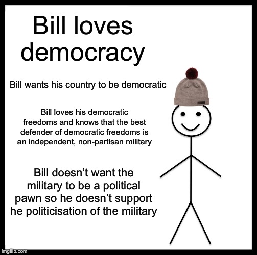 Be Like Bill Meme | Bill loves democracy; Bill wants his country to be democratic; Bill loves his democratic freedoms and knows that the best defender of democratic freedoms is an independent, non-partisan military; Bill doesn’t want the military to be a political pawn so he doesn’t support he politicisation of the military | image tagged in memes,be like bill,military,apolitical | made w/ Imgflip meme maker