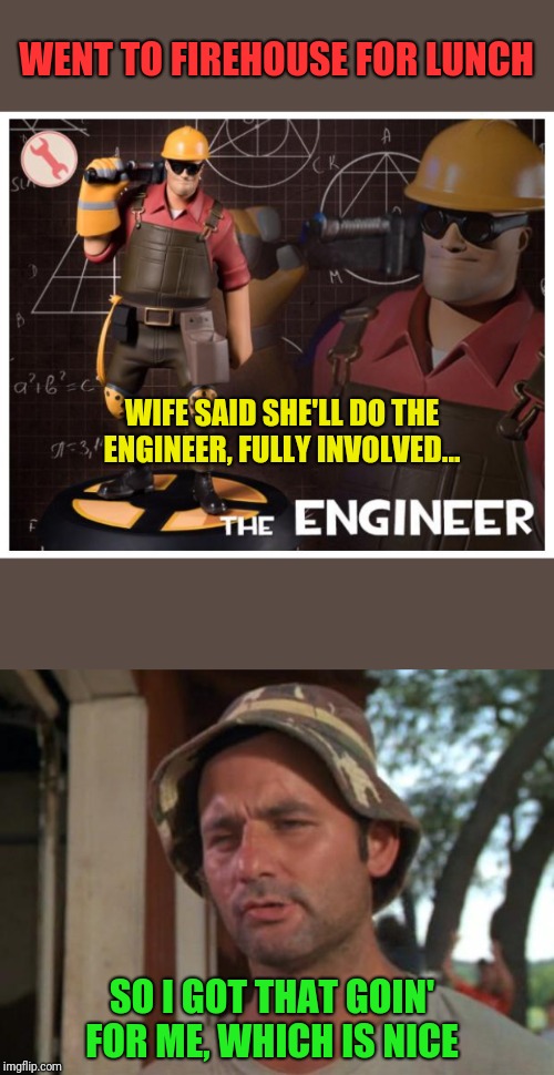 Hint: I'm an engineer... | WENT TO FIREHOUSE FOR LUNCH; WIFE SAID SHE'LL DO THE ENGINEER, FULLY INVOLVED... SO I GOT THAT GOIN' FOR ME, WHICH IS NICE | image tagged in so i got that goin for me which is nice,the engineer,engineers are sexy,wifey luvs me,actual wife not kate | made w/ Imgflip meme maker