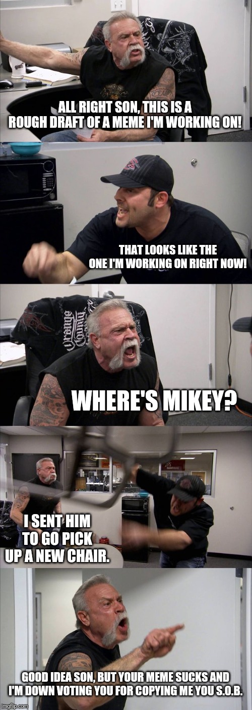 American Chopper Argument Meme | ALL RIGHT SON, THIS IS A ROUGH DRAFT OF A MEME I'M WORKING ON! THAT LOOKS LIKE THE ONE I'M WORKING ON RIGHT NOW! WHERE'S MIKEY? I SENT HIM TO GO PICK UP A NEW CHAIR. GOOD IDEA SON, BUT YOUR MEME SUCKS AND I'M DOWN VOTING YOU FOR COPYING ME YOU S.O.B. | image tagged in memes,american chopper argument,the teutles,family life | made w/ Imgflip meme maker