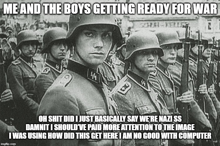 ME AND THE BOYS GETTING READY FOR WAR; OH SHIT DID I JUST BASICALLY SAY WE'RE NAZI SS DAMNIT I SHOULD'VE PAID MORE ATTENTION TO THE IMAGE I WAS USING HOW DID THIS GET HERE I AM NO GOOD WITH COMPUTER | made w/ Imgflip meme maker