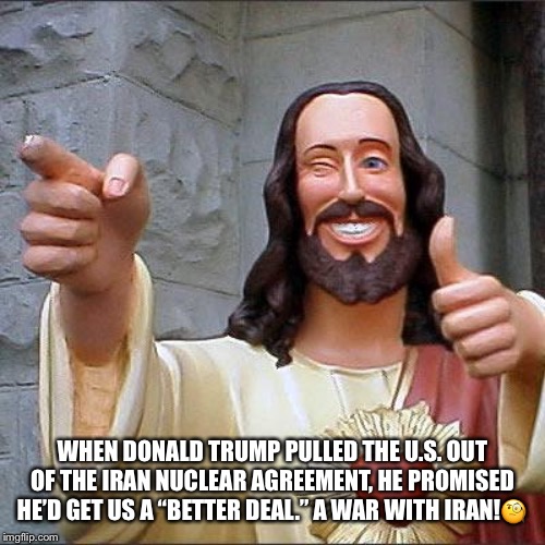 Trump's Nuclear Deal | WHEN DONALD TRUMP PULLED THE U.S. OUT OF THE IRAN NUCLEAR AGREEMENT, HE PROMISED HE’D GET US A “BETTER DEAL.” A WAR WITH IRAN!🧐 | image tagged in buddy christ,donald trump,trumps nuclear deal,war with iran,iran,qassem soleimani | made w/ Imgflip meme maker