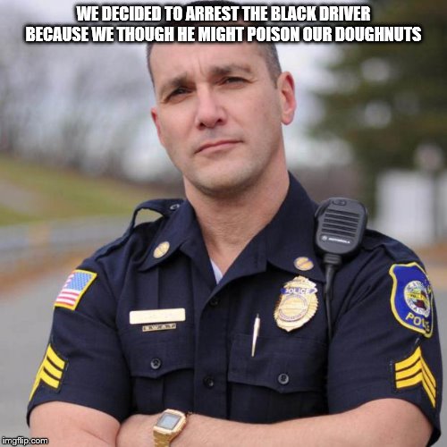 Cop | WE DECIDED TO ARREST THE BLACK DRIVER BECAUSE WE THOUGH HE MIGHT POISON OUR DOUGHNUTS | image tagged in cop | made w/ Imgflip meme maker