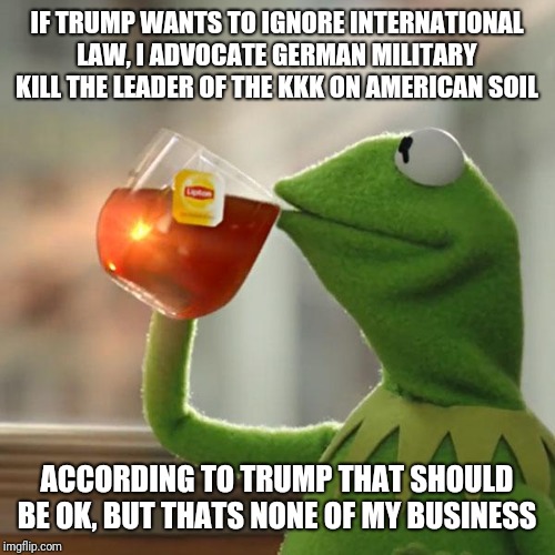 I'm back | IF TRUMP WANTS TO IGNORE INTERNATIONAL LAW, I ADVOCATE GERMAN MILITARY KILL THE LEADER OF THE KKK ON AMERICAN SOIL; ACCORDING TO TRUMP THAT SHOULD BE OK, BUT THATS NONE OF MY BUSINESS | image tagged in memes,but thats none of my business,kermit the frog,i am back,trump,politicstoo | made w/ Imgflip meme maker