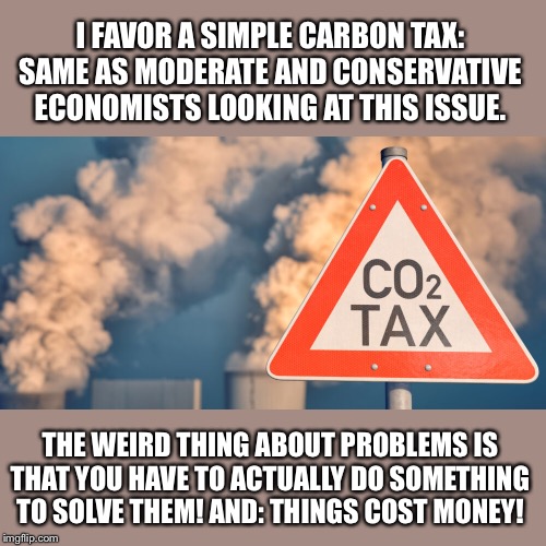 Why on earth do people like me dare call for spending real money to tackle climate change? | I FAVOR A SIMPLE CARBON TAX: SAME AS MODERATE AND CONSERVATIVE ECONOMISTS LOOKING AT THIS ISSUE. THE WEIRD THING ABOUT PROBLEMS IS THAT YOU HAVE TO ACTUALLY DO SOMETHING TO SOLVE THEM! AND: THINGS COST MONEY! | image tagged in carbon tax,climate change,global warming,science,taxes,carbon footprint | made w/ Imgflip meme maker
