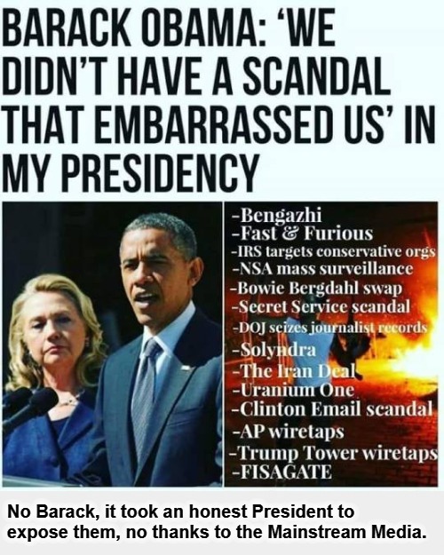 Barack Obama: 'We didn't have a scandal that embarrased us in my presidency.' | No Barack, it took an honest President to expose them, no thanks to the Mainstream Media. | image tagged in liar liar,obama corruption,crooked hillary,hillary clinton benghazi hearing,uranium one,wiretapping | made w/ Imgflip meme maker