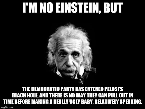 Albert Einstein 1 | I'M NO EINSTEIN, BUT; THE DEMOCRATIC PARTY HAS ENTERED PELOSI'S BLACK HOLE, AND THERE IS NO WAY THEY CAN PULL OUT IN TIME BEFORE MAKING A REALLY UGLY BABY, RELATIVELY SPEAKING. | image tagged in memes,albert einstein 1 | made w/ Imgflip meme maker