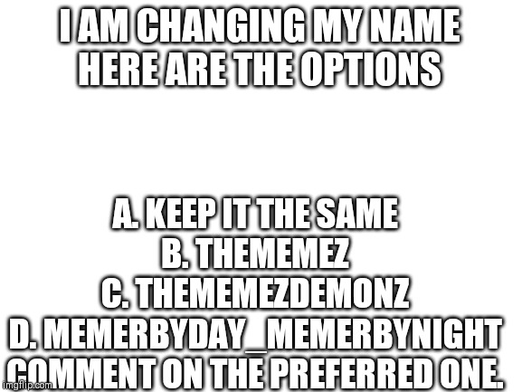 Blank White Template | I AM CHANGING MY NAME
HERE ARE THE OPTIONS; A. KEEP IT THE SAME
B. THEMEMEZ
C. THEMEMEZDEMONZ
D. MEMERBYDAY_MEMERBYNIGHT
COMMENT ON THE PREFERRED ONE. | image tagged in blank white template | made w/ Imgflip meme maker