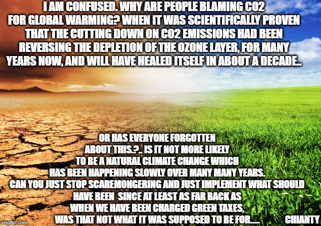 Confused | I AM CONFUSED. WHY ARE PEOPLE BLAMING CO2 FOR GLOBAL WARMING? WHEN IT WAS SCIENTIFICALLY PROVEN THAT THE CUTTING DOWN ON CO2 EMISSIONS HAD BEEN REVERSING THE DEPLETION OF THE OZONE LAYER, FOR MANY YEARS NOW, AND WILL HAVE HEALED ITSELF IN ABOUT A DECADE.. OR HAS EVERYONE FORGOTTEN ABOUT THIS.?.. IS IT NOT MORE LIKELY TO BE A NATURAL CLIMATE CHANGE WHICH HAS BEEN HAPPENING SLOWLY OVER MANY MANY YEARS.

CAN YOU JUST STOP SCAREMONGERING AND JUST IMPLEMENT WHAT SHOULD HAVE BEEN  SINCE AT LEAST AS FAR BACK AS WHEN WE HAVE BEEN CHARGED GREEN TAXES, WAS THAT NOT WHAT IT WAS SUPPOSED TO BE FOR..... CHIANTY | image tagged in solar power | made w/ Imgflip meme maker