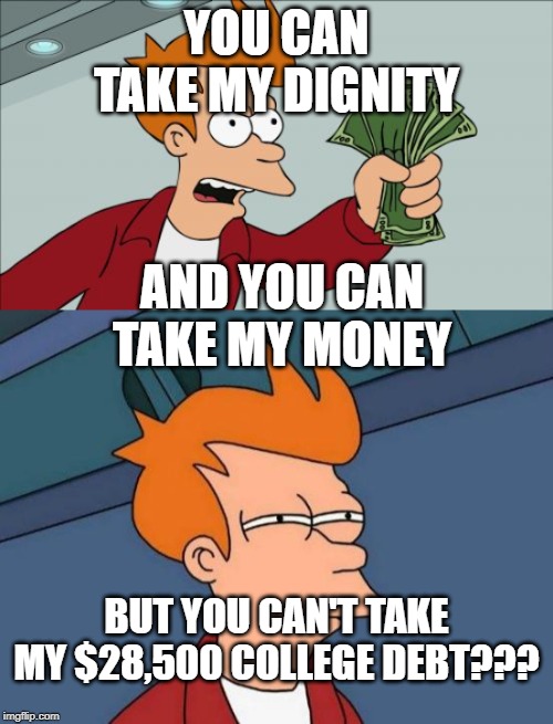YOU CAN TAKE MY DIGNITY; AND YOU CAN TAKE MY MONEY; BUT YOU CAN'T TAKE MY $28,500 COLLEGE DEBT??? | image tagged in memes,futurama fry,shut up and take my money fry,funny memes,meme,so true memes | made w/ Imgflip meme maker