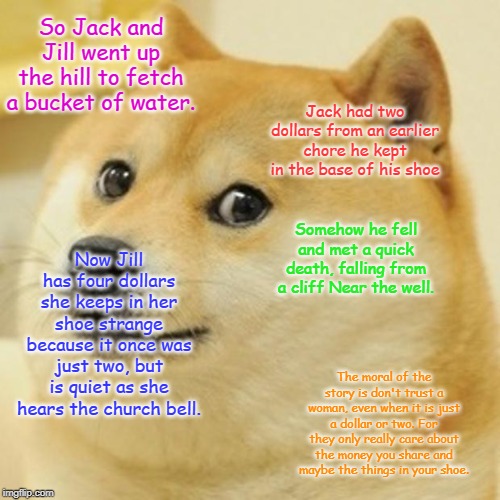 Doge Meme | So Jack and Jill went up the hill to fetch a bucket of water. Jack had two dollars from an earlier chore he kept in the base of his shoe; Now Jill has four dollars she keeps in her shoe strange because it once was just two, but is quiet as she hears the church bell. Somehow he fell and met a quick death, falling from a cliff Near the well. The moral of the story is don't trust a woman, even when it is just a dollar or two. For they only really care about the money you share and maybe the things in your shoe. | image tagged in memes,doge | made w/ Imgflip meme maker
