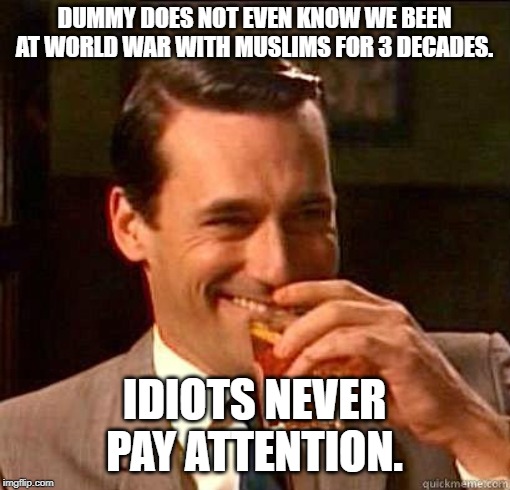 Laughing Don Draper | DUMMY DOES NOT EVEN KNOW WE BEEN AT WORLD WAR WITH MUSLIMS FOR 3 DECADES. IDIOTS NEVER PAY ATTENTION. | image tagged in laughing don draper | made w/ Imgflip meme maker