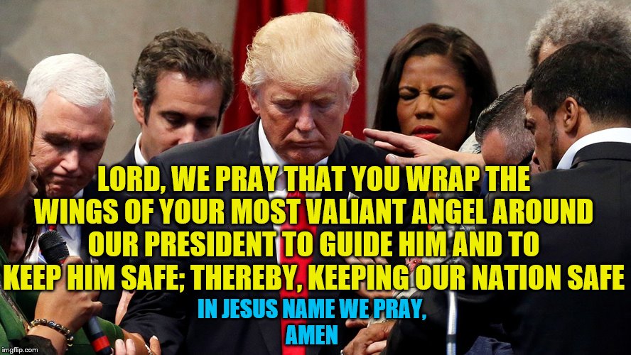 A call to prayer is needed. Prayer works. Pray with me. | LORD, WE PRAY THAT YOU WRAP THE WINGS OF YOUR MOST VALIANT ANGEL AROUND OUR PRESIDENT TO GUIDE HIM AND TO KEEP HIM SAFE; THEREBY, KEEPING OUR NATION SAFE; IN JESUS NAME WE PRAY,
AMEN | image tagged in trump in prayer,memes | made w/ Imgflip meme maker