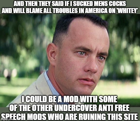 And Just Like That Meme | AND THEN THEY SAID IF I SUCKED MENS COCKS AND WILL BLAME ALL TROUBLES IN AMERICA ON 'WHITEY'; I COULD BE A MOD WITH SOME OF THE OTHER UNDERCOVER ANTI FREE SPEECH MODS WHO ARE RUINING THIS SITE | image tagged in memes,and just like that | made w/ Imgflip meme maker