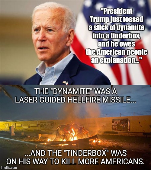 'splained. | "President Trump just tossed a stick of dynamite into a tinderbox, and he owes the American people an explanation..."; THE "DYNAMITE" WAS A LASER GUIDED HELLFIRE MISSILE... ...AND THE "TINDERBOX" WAS ON HIS WAY TO KILL MORE AMERICANS. | image tagged in quid pro joe,joe biden,soleimani,drone strike | made w/ Imgflip meme maker