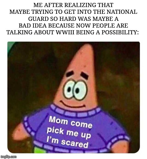Patrick Mom come pick me up I'm scared | ME AFTER REALIZING THAT MAYBE TRYING TO GET INTO THE NATIONAL GUARD SO HARD WAS MAYBE A BAD IDEA BECAUSE NOW PEOPLE ARE TALKING ABOUT WWIII BEING A POSSIBILITY: | image tagged in patrick mom come pick me up i'm scared,national guard,bad idea,uh-oh,memes | made w/ Imgflip meme maker