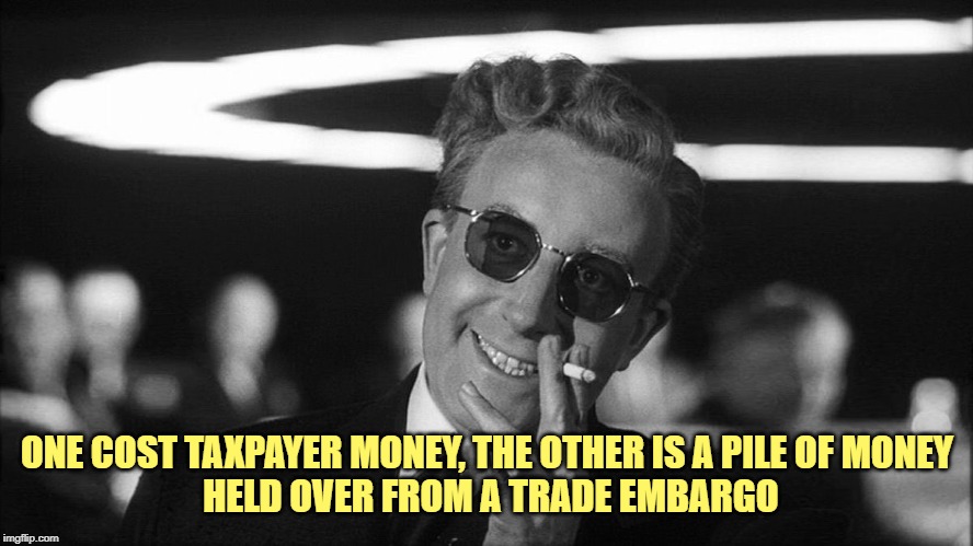 Doctor Strangelove says... | ONE COST TAXPAYER MONEY, THE OTHER IS A PILE OF MONEY
 HELD OVER FROM A TRADE EMBARGO | image tagged in doctor strangelove says | made w/ Imgflip meme maker