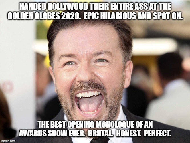 Ricky Gervais Laugh | HANDED HOLLYWOOD THEIR ENTIRE ASS AT THE GOLDEN GLOBES 2020.  EPIC HILARIOUS AND SPOT ON. THE BEST OPENING MONOLOGUE OF AN AWARDS SHOW EVER.  BRUTAL.  HONEST.  PERFECT. | image tagged in ricky gervais laugh | made w/ Imgflip meme maker