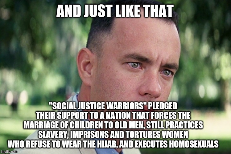 Because Orange Man Bad | AND JUST LIKE THAT; "SOCIAL JUSTICE WARRIORS" PLEDGED THEIR SUPPORT TO A NATION THAT FORCES THE MARRIAGE OF CHILDREN TO OLD MEN, STILL PRACTICES SLAVERY, IMPRISONS AND TORTURES WOMEN WHO REFUSE TO WEAR THE HIJAB, AND EXECUTES HOMOSEXUALS | image tagged in and just like that,liberal logic,liberal hypocrisy,leftists,stupid | made w/ Imgflip meme maker