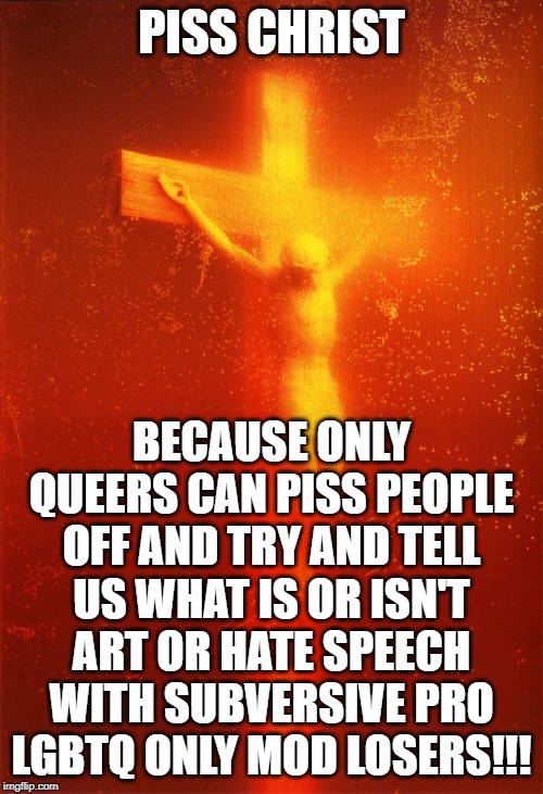 Piss Christ | PISS CHRIST; BECAUSE ONLY QUEERS CAN PISS PEOPLE OFF AND TRY AND TELL US WHAT IS OR ISN'T ART OR HATE SPEECH WITH SUBVERSIVE PRO LGBTQ ONLY MOD LOSERS!!! | image tagged in piss christ | made w/ Imgflip meme maker