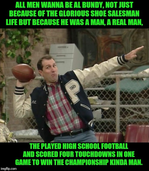 Al Bundy An Americ...No A World HERO | ALL MEN WANNA BE AL BUNDY, NOT JUST BECAUSE OF THE GLORIOUS SHOE SALESMAN LIFE BUT BECAUSE HE WAS A MAN, A REAL MAN, THE PLAYED HIGH SCHOOL FOOTBALL AND SCORED FOUR TOUCHDOWNS IN ONE GAME TO WIN THE CHAMPIONSHIP KINDA MAN. | image tagged in al bundy meme,hero,al bundy | made w/ Imgflip meme maker