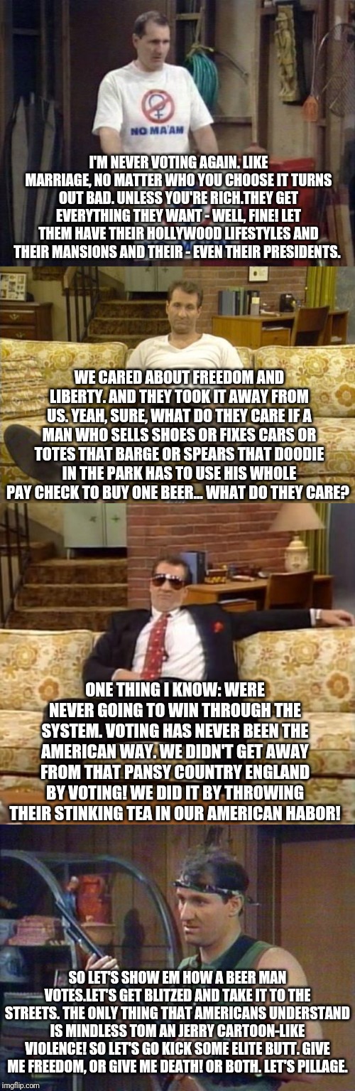 Al Bundy Extremely Satirical | I'M NEVER VOTING AGAIN. LIKE MARRIAGE, NO MATTER WHO YOU CHOOSE IT TURNS OUT BAD. UNLESS YOU'RE RICH.THEY GET EVERYTHING THEY WANT - WELL, FINE! LET THEM HAVE THEIR HOLLYWOOD LIFESTYLES AND THEIR MANSIONS AND THEIR - EVEN THEIR PRESIDENTS. WE CARED ABOUT FREEDOM AND LIBERTY. AND THEY TOOK IT AWAY FROM US. YEAH, SURE, WHAT DO THEY CARE IF A MAN WHO SELLS SHOES OR FIXES CARS OR TOTES THAT BARGE OR SPEARS THAT DOODIE IN THE PARK HAS TO USE HIS WHOLE PAY CHECK TO BUY ONE BEER... WHAT DO THEY CARE? ONE THING I KNOW: WERE NEVER GOING TO WIN THROUGH THE SYSTEM. VOTING HAS NEVER BEEN THE AMERICAN WAY. WE DIDN'T GET AWAY FROM THAT PANSY COUNTRY ENGLAND BY VOTING! WE DID IT BY THROWING THEIR STINKING TEA IN OUR AMERICAN HABOR! SO LET'S SHOW EM HOW A BEER MAN VOTES.LET'S GET BLITZED AND TAKE IT TO THE STREETS. THE ONLY THING THAT AMERICANS UNDERSTAND IS MINDLESS TOM AN JERRY CARTOON-LIKE VIOLENCE! SO LET'S GO KICK SOME ELITE BUTT. GIVE ME FREEDOM, OR GIVE ME DEATH! OR BOTH. LET'S PILLAGE. | image tagged in al bundy,political meme,funny meme,extremely satirical,why so serious | made w/ Imgflip meme maker