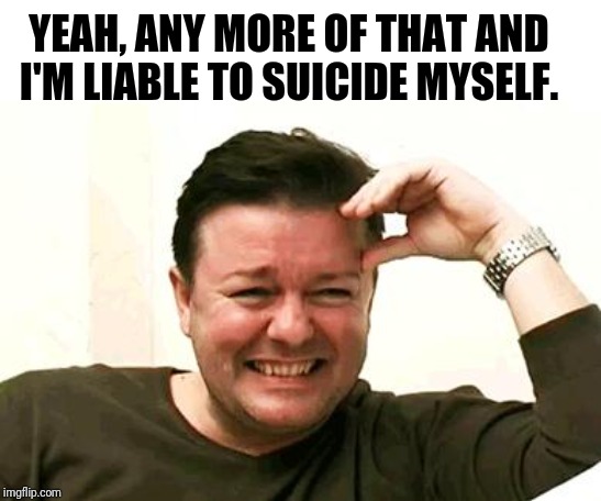Laughing Ricky Gervais | YEAH, ANY MORE OF THAT AND I'M LIABLE TO SUICIDE MYSELF. | image tagged in laughing ricky gervais | made w/ Imgflip meme maker