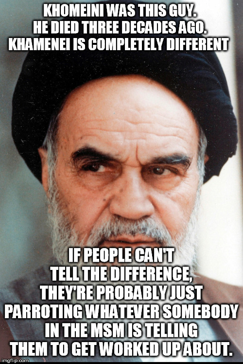 Ayatollah Khomeini | KHOMEINI WAS THIS GUY.  HE DIED THREE DECADES AGO.  KHAMENEI IS COMPLETELY DIFFERENT IF PEOPLE CAN'T TELL THE DIFFERENCE, THEY'RE PROBABLY J | image tagged in ayatollah khomeini | made w/ Imgflip meme maker