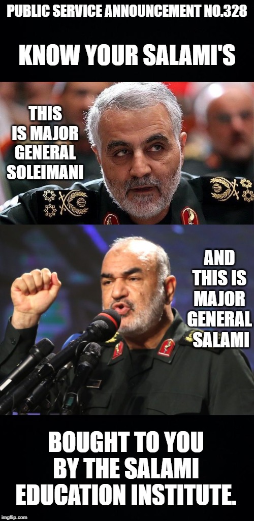Recent developments in the relations of the United States and the Republic of Iran have prompted an urgent public education prog | PUBLIC SERVICE ANNOUNCEMENT NO.328; KNOW YOUR SALAMI'S; THIS IS MAJOR GENERAL SOLEIMANI; AND THIS IS MAJOR GENERAL  SALAMI; BOUGHT TO YOU BY THE SALAMI EDUCATION INSTITUTE. | image tagged in black background,salami,soleimani,it's not the beginning of world war 3 | made w/ Imgflip meme maker