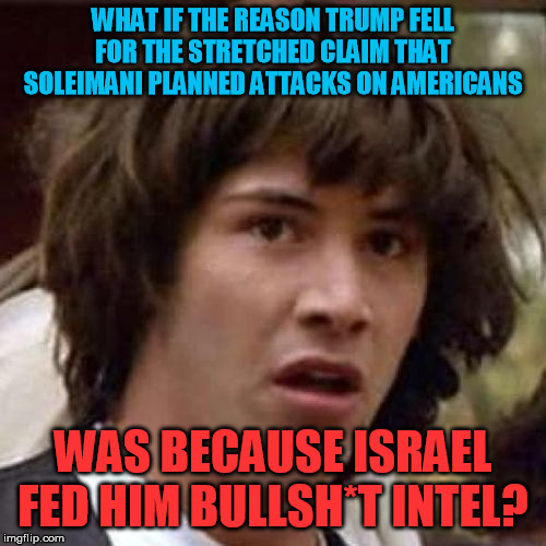 I'm starting to strongly suspect this could be what actually happened  :-/ | WHAT IF THE REASON TRUMP FELL FOR THE STRETCHED CLAIM THAT SOLEIMANI PLANNED ATTACKS ON AMERICANS; WAS BECAUSE ISRAEL FED HIM BULLSH*T INTEL? | image tagged in whoa,iran,qasem soleimani,israel,donald trump,false flag | made w/ Imgflip meme maker