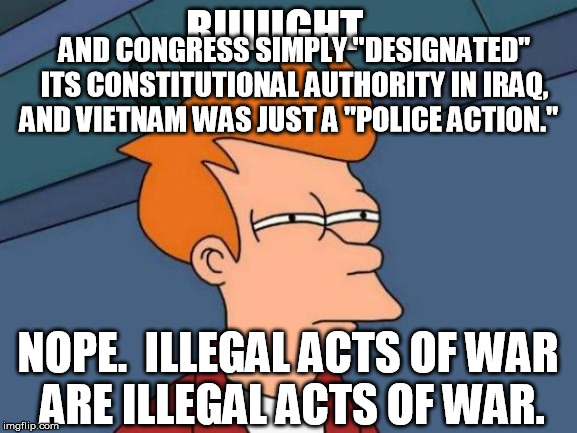 Futurama Fry Meme | RIIIIIGHT... NOPE.  ILLEGAL ACTS OF WAR 
ARE ILLEGAL ACTS OF WAR. AND CONGRESS SIMPLY "DESIGNATED" ITS CONSTITUTIONAL AUTHORITY IN IRAQ, AND | image tagged in memes,futurama fry | made w/ Imgflip meme maker