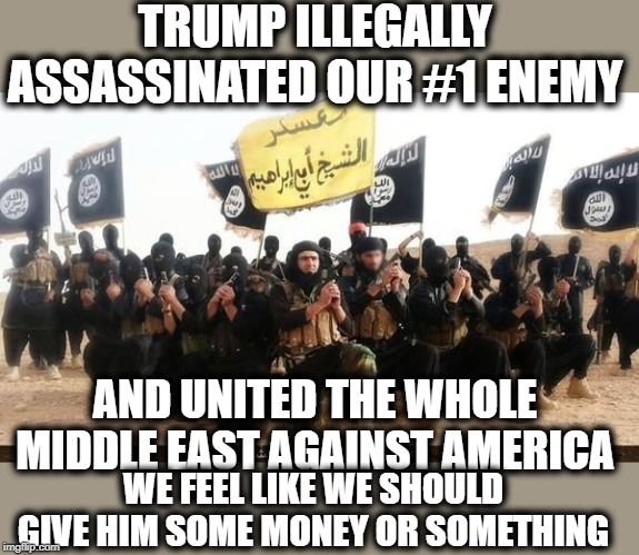 Isis says thanks, Iran and Iraq are now aligned together against America, good job moron trump | TRUMP ILLEGALLY ASSASSINATED OUR #1 ENEMY; AND UNITED THE WHOLE MIDDLE EAST AGAINST AMERICA; WE FEEL LIKE WE SHOULD GIVE HIM SOME MONEY OR SOMETHING | image tagged in isis jihad terrorists,maga,impeach trump,war criminal,terrorism | made w/ Imgflip meme maker