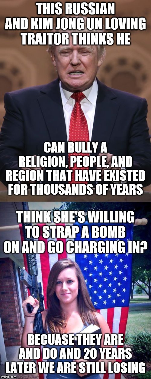 THIS RUSSIAN AND KIM JONG UN LOVING TRAITOR THINKS HE; CAN BULLY A RELIGION, PEOPLE, AND REGION THAT HAVE EXISTED FOR THOUSANDS OF YEARS; THINK SHE'S WILLING TO STRAP A BOMB ON AND GO CHARGING IN? BECUASE THEY ARE AND DO AND 20 YEARS LATER WE ARE STILL LOSING | image tagged in donald trump,christian jihadist | made w/ Imgflip meme maker