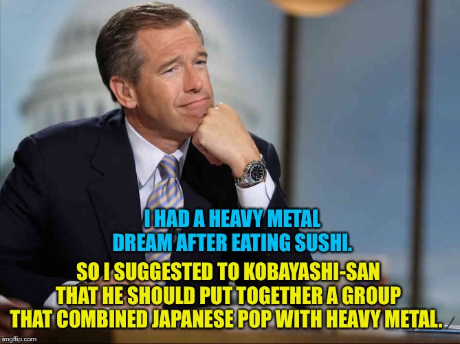 Brian Williams fondly remembers | I HAD A HEAVY METAL DREAM AFTER EATING SUSHI. SO I SUGGESTED TO KOBAYASHI-SAN 
THAT HE SHOULD PUT TOGETHER A GROUP 
THAT COMBINED JAPANESE POP WITH HEAVY METAL. | image tagged in brian williams fondly remembers | made w/ Imgflip meme maker