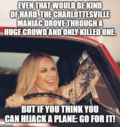 We're never going to ban cars, obviously. Even so they're not as effective tools of mass slaughter as guns. | EVEN THAT WOULD BE KIND OF HARD. THE CHARLOTTESVILLE MANIAC DROVE THROUGH A HUGE CROWD AND ONLY KILLED ONE. BUT IF YOU THINK YOU CAN HIJACK A PLANE: GO FOR IT! | image tagged in kylie driving,cars,charlottesville,mass shooting,mass shootings,gun control | made w/ Imgflip meme maker