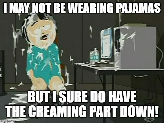 South Park Semen | I MAY NOT BE WEARING PAJAMAS BUT I SURE DO HAVE THE CREAMING PART DOWN! | image tagged in south park semen | made w/ Imgflip meme maker