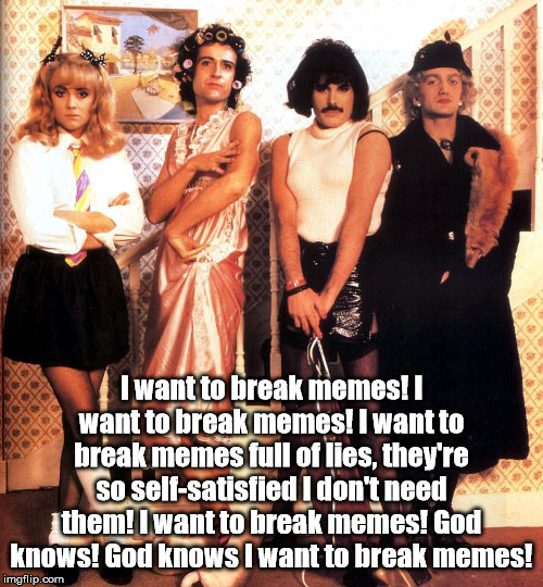 Meme Rock Lyrics: A DrSarcasm Event, to Jan. 10 -- my entry! | I want to break memes! I want to break memes! I want to break memes full of lies, they're so self-satisfied I don't need them! I want to break memes! God knows! God knows I want to break memes! | image tagged in meme rock lyrics a dr sarcasm event,queen,i want to break free | made w/ Imgflip meme maker